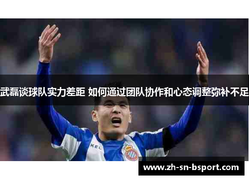 武磊谈球队实力差距 如何通过团队协作和心态调整弥补不足