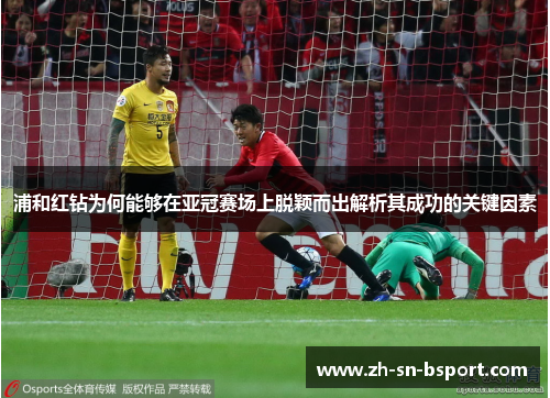 浦和红钻为何能够在亚冠赛场上脱颖而出解析其成功的关键因素