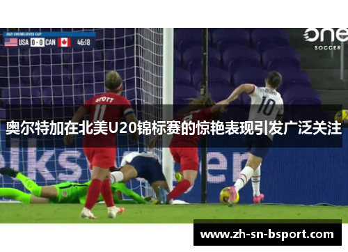 奥尔特加在北美U20锦标赛的惊艳表现引发广泛关注