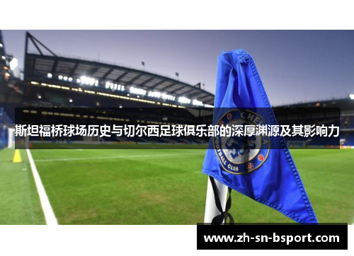 斯坦福桥球场历史与切尔西足球俱乐部的深厚渊源及其影响力 斯坦福桥球场历史与切尔西足球俱乐部的深厚渊源及其影响力