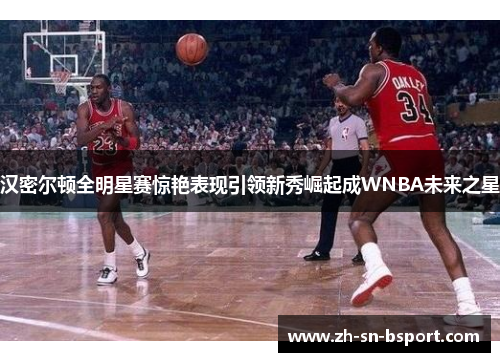 汉密尔顿全明星赛惊艳表现引领新秀崛起成WNBA未来之星