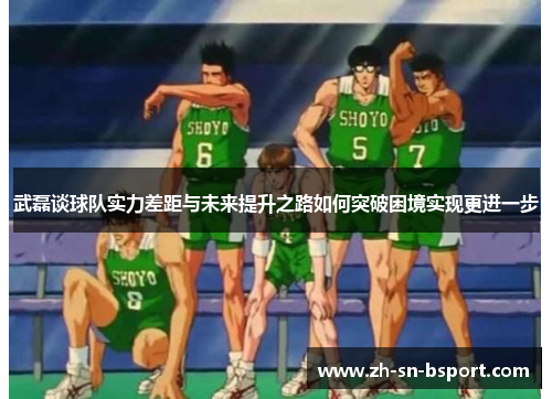 武磊谈球队实力差距与未来提升之路如何突破困境实现更进一步