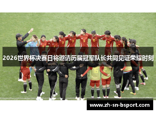 2026世界杯决赛日将邀请历届冠军队长共同见证荣耀时刻